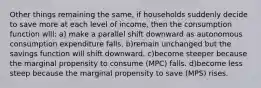 Other things remaining the same, if households suddenly decide to save more at each level of income, then the consumption function will: a) make a parallel shift downward as autonomous consumption expenditure falls. b)remain unchanged but the savings function will shift downward. c)become steeper because the marginal propensity to consume (MPC) falls. d)become less steep because the marginal propensity to save (MPS) rises.