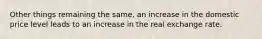 Other things remaining the same, an increase in the domestic price level leads to an increase in the real exchange rate.