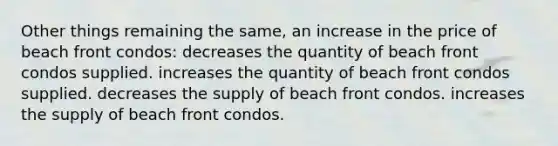 Other things remaining the same, an increase in the price of beach front condos: decreases the quantity of beach front condos supplied. increases the quantity of beach front condos supplied. decreases the supply of beach front condos. increases the supply of beach front condos.