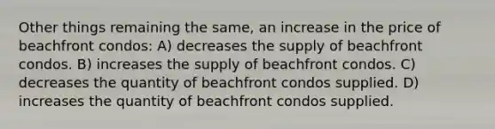 Other things remaining the same, an increase in the price of beachfront condos: A) decreases the supply of beachfront condos. B) increases the supply of beachfront condos. C) decreases the quantity of beachfront condos supplied. D) increases the quantity of beachfront condos supplied.