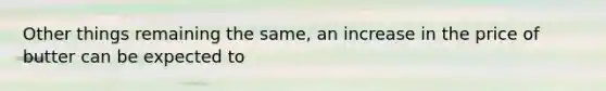 Other things remaining the same, an increase in the price of butter can be expected to
