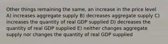 Other things remaining the same, an increase in the price level A) increases aggregate supply B) decreases aggregate supply C) increases the quantity of real GDP supplied D) decreases the quantity of real GDP supplied E) neither changes aggregate supply nor changes the quantity of real GDP supplied