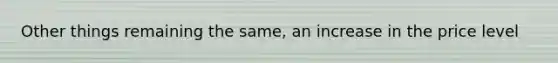 Other things remaining the same, an increase in the price level