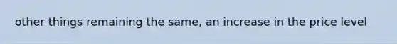 other things remaining the same, an increase in the price level