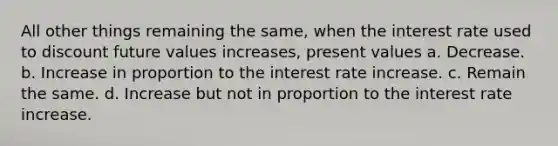 All other things remaining the same, when the interest rate used to discount future values increases, present values a. Decrease. b. Increase in proportion to the interest rate increase. c. Remain the same. d. Increase but not in proportion to the interest rate increase.