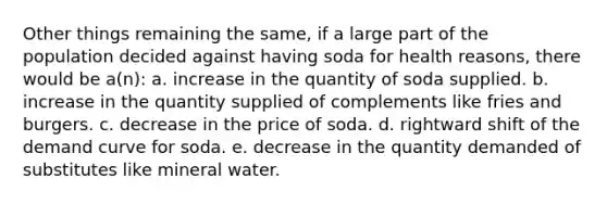 Other things remaining the same, if a large part of the population decided against having soda for health reasons, there would be a(n): a. increase in the quantity of soda supplied. b. increase in the quantity supplied of complements like fries and burgers. c. decrease in the price of soda. d. rightward shift of the demand curve for soda. e. decrease in the quantity demanded of substitutes like mineral water.