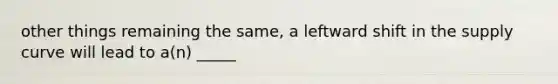 other things remaining the same, a leftward shift in the supply curve will lead to a(n) _____