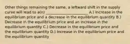 Other things remaining the same, a leftward shift in the supply curve will lead to a(n) _______________________ A.) Increase in the equilibrium price and a decrease in the equilibrium quantity B.) Decrease in the equilibrium price and an increase in the equilibrium quantity C.) Decrease in the equilibrium price and the equilibrium quantity D.) Increase in the equilibrium price and the equilibrium quantity