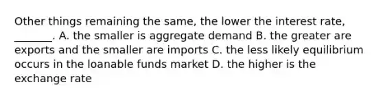 Other things remaining the​ same, the lower the interest​ rate, _______. A. the smaller is aggregate demand B. the greater are exports and the smaller are imports C. the less likely equilibrium occurs in the loanable funds market D. the higher is the exchange rate