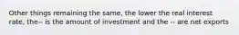 Other things remaining the same, the lower the real interest rate, the-- is the amount of investment and the -- are net exports