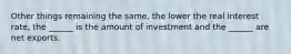 Other things remaining the​ same, the lower the real interest​ rate, the​ ______ is the amount of investment and the​ ______ are net exports.