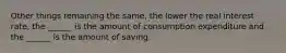 Other things remaining the​ same, the lower the real interest​ rate, the​ ______ is the amount of consumption expenditure and the​ ______ is the amount of saving.