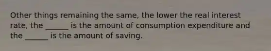 Other things remaining the​ same, the lower the real interest​ rate, the​ ______ is the amount of consumption expenditure and the​ ______ is the amount of saving.