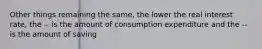 Other things remaining the same, the lower the real interest rate, the -- is the amount of consumption expenditure and the -- is the amount of saving