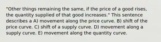 "Other things remaining the same, if the price of a good rises, the quantity supplied of that good increases." This sentence describes a A) movement along the price curve. B) shift of the price curve. C) shift of a supply curve. D) movement along a supply curve. E) movement along the quantity curve.