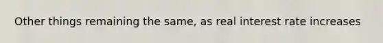 Other things remaining the same, as real interest rate increases