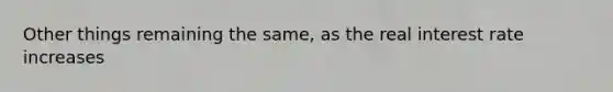 Other things remaining the same, as the real interest rate increases