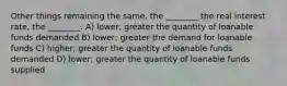 Other things remaining the same, the ________ the real interest rate, the ________. A) lower; greater the quantity of loanable funds demanded B) lower; greater the demand for loanable funds C) higher; greater the quantity of loanable funds demanded D) lower; greater the quantity of loanable funds supplied