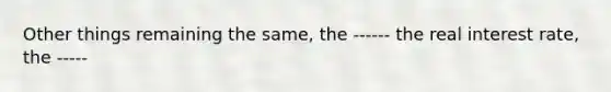 Other things remaining the same, the ------ the real interest rate, the -----