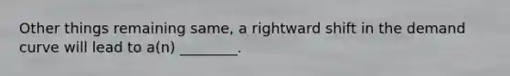 Other things remaining​ same, a rightward shift in the demand curve will lead to​ a(n) ________.