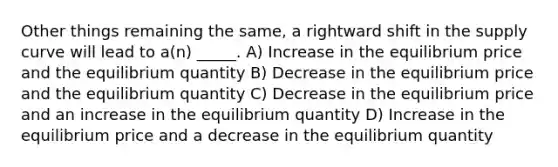 Other things remaining the same, a rightward shift in the supply curve will lead to a(n) _____. A) Increase in the equilibrium price and the equilibrium quantity B) Decrease in the equilibrium price and the equilibrium quantity C) Decrease in the equilibrium price and an increase in the equilibrium quantity D) Increase in the equilibrium price and a decrease in the equilibrium quantity