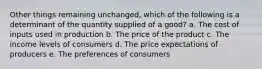 Other things remaining unchanged, which of the following is a determinant of the quantity supplied of a good? a. The cost of inputs used in production b. The price of the product c. The income levels of consumers d. The price expectations of producers e. The preferences of consumers