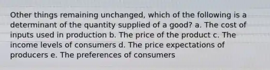 Other things remaining unchanged, which of the following is a determinant of the quantity supplied of a good? a. The cost of inputs used in production b. The price of the product c. The income levels of consumers d. The price expectations of producers e. The preferences of consumers