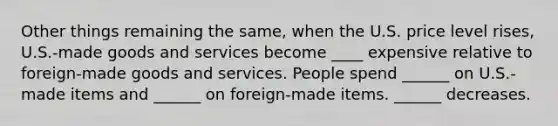 Other things remaining the​ same, when the U.S. price level​ rises, U.S.-made goods and services become ____ expensive relative to​ foreign-made goods and services. People spend ______ on​ U.S.-made items and ______ on​ foreign-made items. ______ decreases.