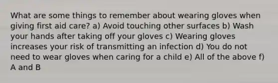 What are some things to remember about wearing gloves when giving first aid care? a) Avoid touching other surfaces b) Wash your hands after taking off your gloves c) Wearing gloves increases your risk of transmitting an infection d) You do not need to wear gloves when caring for a child e) All of the above f) A and B