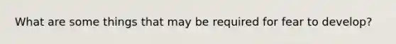 What are some things that may be required for fear to develop?