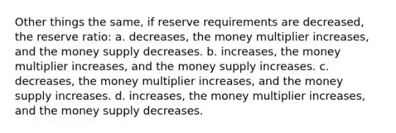 Other things the same, if reserve requirements are decreased, the reserve ratio: a. decreases, the money multiplier increases, and the money supply decreases. b. increases, the money multiplier increases, and the money supply increases. c. decreases, the money multiplier increases, and the money supply increases. d. increases, the money multiplier increases, and the money supply decreases.