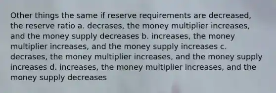 Other things the same if reserve requirements are decreased, the reserve ratio a. decrases, the money multiplier increases, and the money supply decreases b. increases, the money multiplier increases, and the money supply increases c. decrases, the money multiplier increases, and the money supply increases d. increases, the money multiplier increases, and the money supply decreases