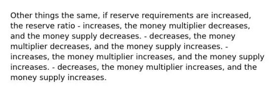 Other things the same, if reserve requirements are increased, the reserve ratio - increases, the money multiplier decreases, and the money supply decreases. - decreases, the money multiplier decreases, and the money supply increases. - increases, the money multiplier increases, and the money supply increases. - decreases, the money multiplier increases, and the money supply increases.