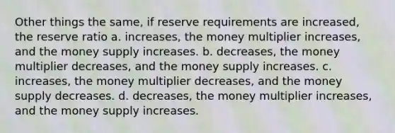 Other things the same, if reserve requirements are increased, the reserve ratio a. increases, the money multiplier increases, and the money supply increases. b. decreases, the money multiplier decreases, and the money supply increases. c. increases, the money multiplier decreases, and the money supply decreases. d. decreases, the money multiplier increases, and the money supply increases.