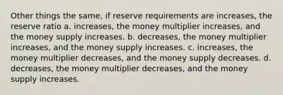 Other things the same, if reserve requirements are increases, the reserve ratio a. increases, the money multiplier increases, and the money supply increases. b. decreases, the money multiplier increases, and the money supply increases. c. increases, the money multiplier decreases, and the money supply decreases. d. decreases, the money multiplier decreases, and the money supply increases.