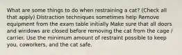 What are some things to do when restraining a cat? (Check all that apply) Distraction techniques sometimes help Remove equipment from the exam table initially Make sure that all doors and windows are closed before removing the cat from the cage / carrier. Use the minimum amount of restraint possible to keep you, coworkers, and the cat safe.