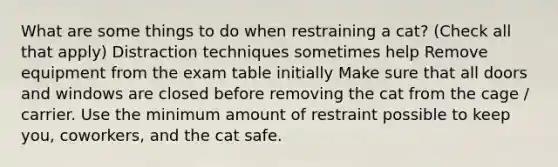 What are some things to do when restraining a cat? (Check all that apply) Distraction techniques sometimes help Remove equipment from the exam table initially Make sure that all doors and windows are closed before removing the cat from the cage / carrier. Use the minimum amount of restraint possible to keep you, coworkers, and the cat safe.