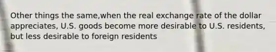 Other things the same,when the real exchange rate of the dollar appreciates, U.S. goods become more desirable to U.S. residents, but less desirable to foreign residents