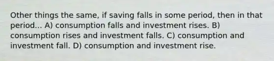 Other things the same, if saving falls in some period, then in that period... A) consumption falls and investment rises. B) consumption rises and investment falls. C) consumption and investment fall. D) consumption and investment rise.