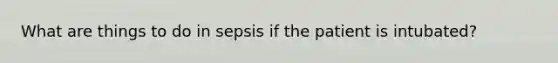 What are things to do in sepsis if the patient is intubated?