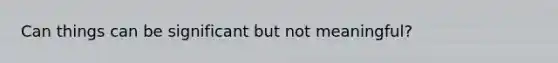 Can things can be significant but not meaningful?