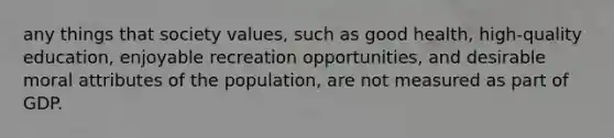 any things that society values, such as good health, high-quality education, enjoyable recreation opportunities, and desirable moral attributes of the population, are not measured as part of GDP.