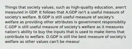 Things that society values, such as high-quality education, aren't measured in GDP. It follows that A.GDP isn't a useful measure of society's welfare. B.GDP is still useful measure of society's welfare as providing other attributes is government responsiblity C.GDP is still useful measure of society's welfare as it measures nation's ability to buy the inputs that is used to make items that contribute to welfare. D.GDP is still the best measure of society's welfare as other values can't be measur