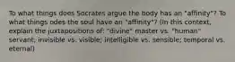 To what things does Socrates argue the body has an "affinity"? To what things odes the soul have an "affinity"? (In this context, explain the juxtapositions of: "divine" master vs. "human" servant; invisible vs. visible; intelligible vs. sensible; temporal vs. eternal)