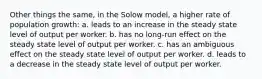 Other things the same, in the Solow model, a higher rate of population growth: a. leads to an increase in the steady state level of output per worker. b. has no long-run effect on the steady state level of output per worker. c. has an ambiguous effect on the steady state level of output per worker. d. leads to a decrease in the steady state level of output per worker.