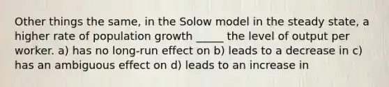 Other things the same, in the Solow model in the steady state, a higher rate of population growth _____ the level of output per worker. a) has no long-run effect on b) leads to a decrease in c) has an ambiguous effect on d) leads to an increase in