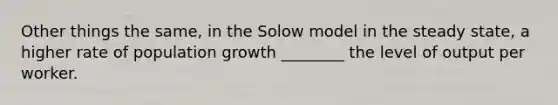 Other things the same, in the Solow model in the steady state, a higher rate of population growth ________ the level of output per worker.