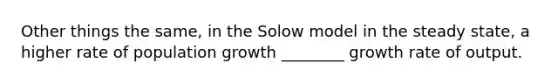 Other things the same, in the Solow model in the steady state, a higher rate of population growth ________ growth rate of output.