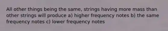 All other things being the same, strings having more mass than other strings will produce a) higher frequency notes b) the same frequency notes c) lower frequency notes