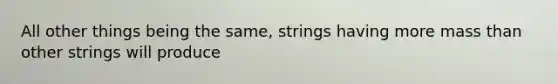 All other things being the same, strings having more mass than other strings will produce